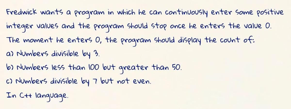 Fredwick wants a program in which he can continuously enter some positive
integer values and the program should stop once he enters the value 0.
The moment he enters O, the program should display the count of:
a) Numbers divisible by 3.
b) Numbers less than 100 but greater than 50.
c) Numbers divisible by 7 but not even.
In C+t language.