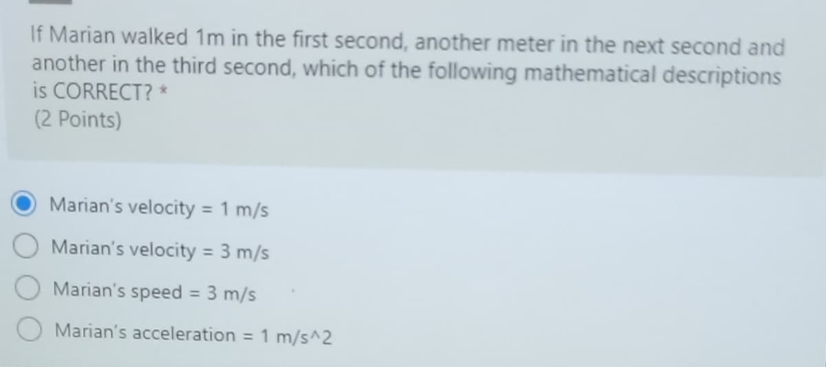 If Marian walked 1m in the first second, another meter in the next second and
another in the third second, which of the following mathematical descriptions
is CORRECT? *
(2 Points)
Marian's velocity = 1 m/s
%3D
Marian's velocity = 3 m/s
Marian's speed = 3 m/s
%3D
Marian's acceleration = 1 m/s^2
