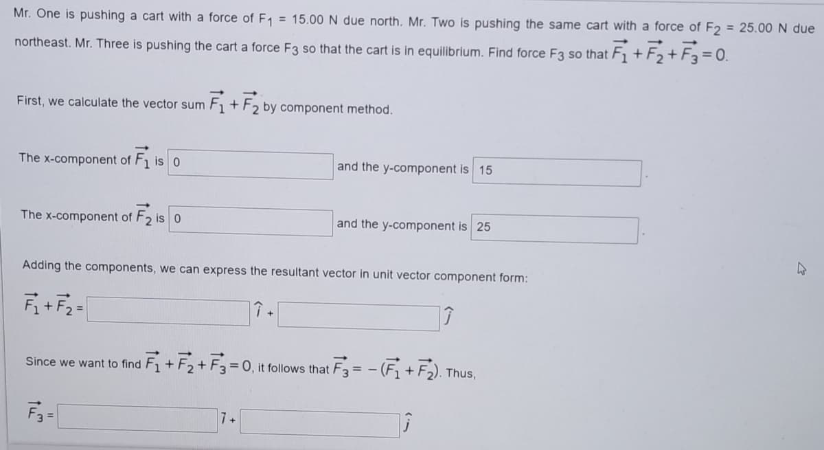 Mr. One is pushing a cart with a force of E1 = 15.00 N due north. Mr. Two is pushing the same cart with a force of F2 = 25.00 N due
northeast. Mr. Three is pushing the cart a force F3 so that the cart is in equilibrium. Find force F3 so that F1 + F2+F3 = 0.
First, we calculate the vector sum F + F, by component method.
The x-component of F1 is 0
and the y-component is 15
The x-component of F2 is 0
and the y-component is 25
Adding the components, we can express the resultant vector in unit vector component form:
F+F2 =
Since we want to find F1 +F2+ F3= 0, it follows that
F3= - (F+F).TI
Thus,
