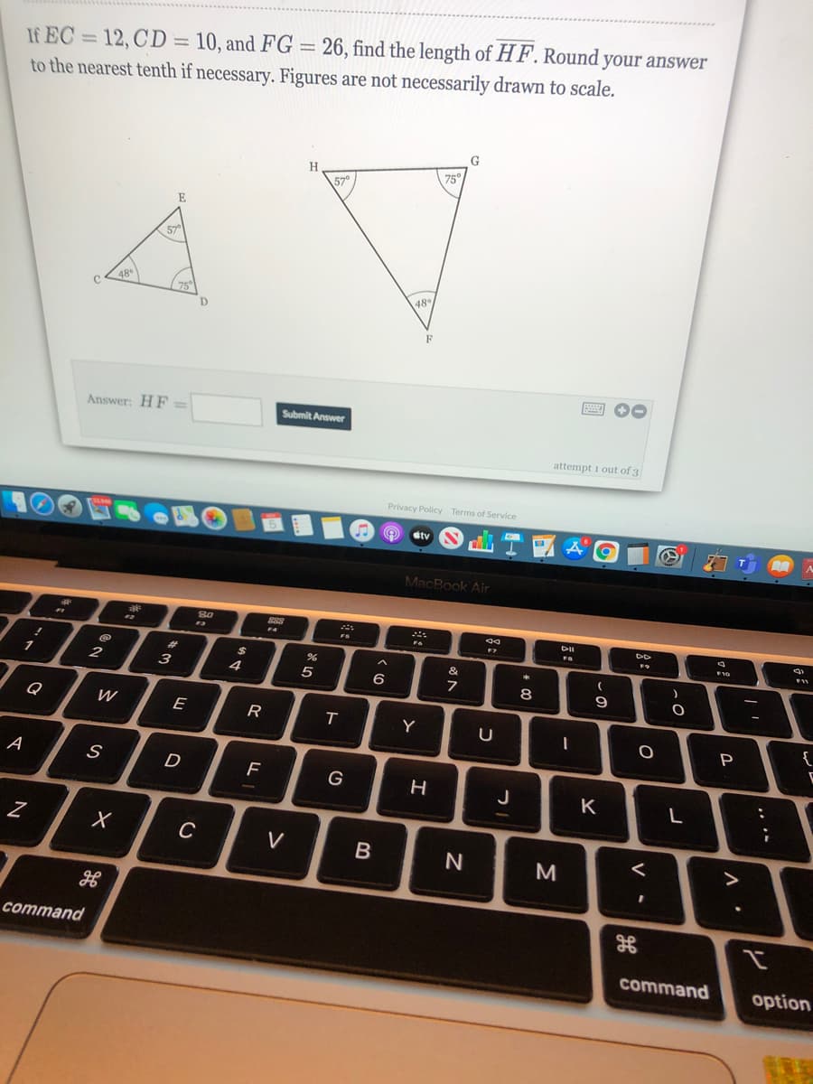 If EC = 12, CD = 10, and FG = 26, find the length of H F. Round your answer
to the nearest tenth if necessary. Figures are not necessarily drawn to scale.
75
57°
E
75
48
D.
F
画 0
Answer: HF
Submit Answer
attempt i out of 3
Privacy Policy Terms of Service
dtv
MacBook Air
80
F4
10
F11
%23
%24
1
2
з
4
6
8
9
Q
E
R
Y
{
P
A
D
G
J
K
L
V
M
command
command
option
