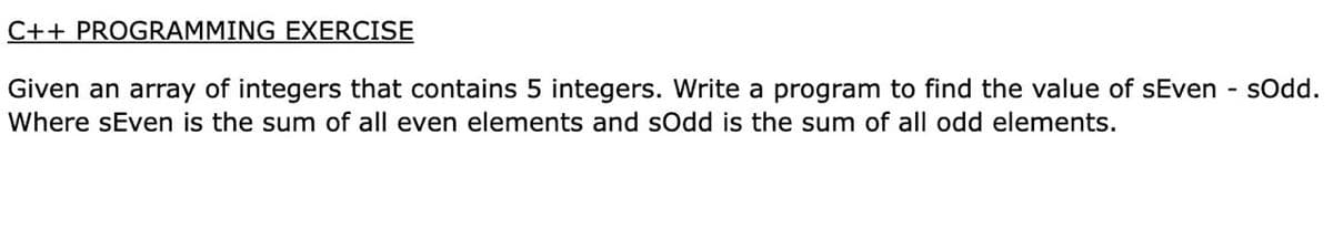 C++ PROGRAMMING EXERCISE
Given an array of integers that contains 5 integers. Write a program to find the value of sEven - sOd.
Where sEven is the sum of all even elements and sOdd is the sum of all odd elements.
