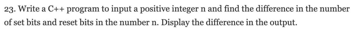 23. Write a C++ program to input a positive integer n and find the difference in the number
of set bits and reset bits in the number n. Display the difference in the output.
