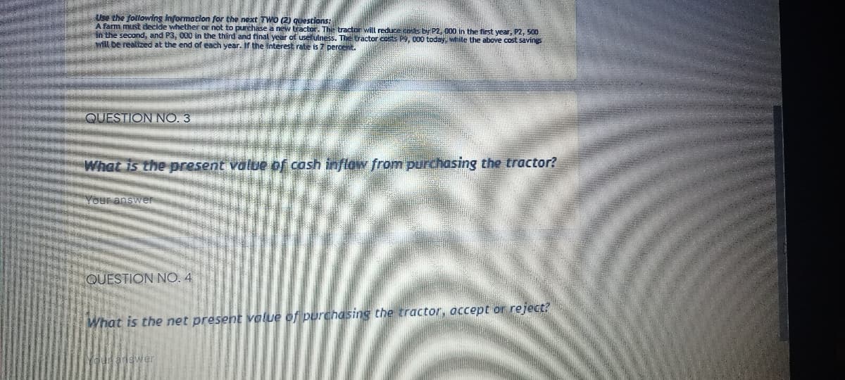 Use the following information for the next TWO (2) questions:
A farm must decide whether or not to purchase a new tractor. The tractor will reduce costs by P2, 000 in the first year, P2, 500
in the second, and P3, 000 in the third and final year of usefulness. The tractor costs P9, 000 today, wihile the above cost savings
will be realized at the end of each year. If the interest rate is 7 percent.
QUESTION NO. 3
What is the present value of cash inflaw from purchasing the tractor?
Your answer
QUESTION NO.4
What is the net present volue of purchasing the tractor, accept or reject?
Your ariswer

