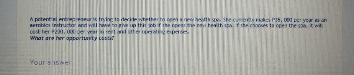 A potential entrepreneur is tring to decide whether to open a new health spa. She currently makes P35, 000 per year as an
aerobics instructor and will have to give up this job if she opens the new health spa. If she chooses to open the spa, it will
cost her P200, 000 per year in rent and other operating expenses.
What are her opportunity costs?
Your answer
