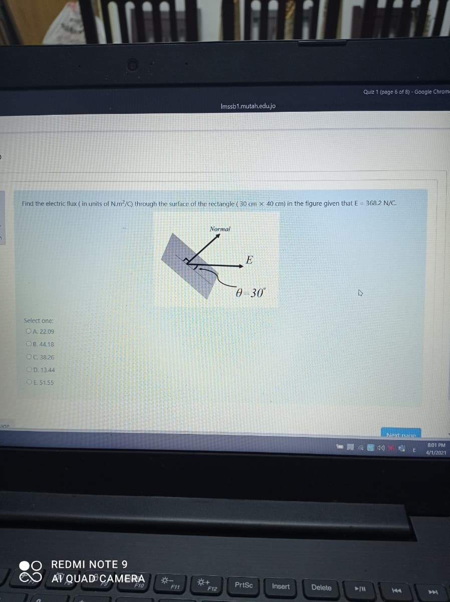 Quiz 1 (page 6 of 8) - Google Chrom
Imssb1.mutah.edu.jo
Find the electric flux ( in units of N.m?/C) through the surface of the rectangle ( 30 cm x 40 cm) in the figure given that E = 368.2 N/C.
Normal
E
0-30
Select one:
OA. 22.09
OB. 44.18
OC 38.26
OD. 13.44
OE. 51.55
age
Next nage
8:01 PM
4/1/2021
REDMI NOTE 9
AT QUAD CAMERA
F10
F11
PrtSc
Insert
Delete
F12
44
204
