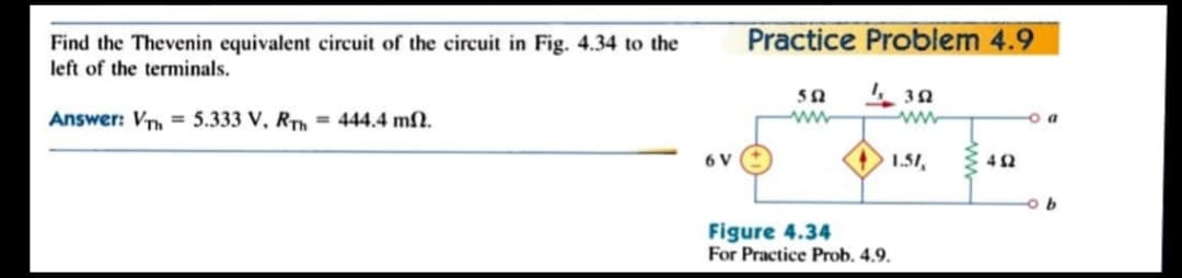 Practice Problem 4.9
Find the Thevenin equivalent circuit of the circuit in Fig. 4.34 to the
left of the terminals.
Answer: VTh = 5.333 V, RTh = 444.4 mN.
ww
o a
6 V
1.51,
Figure 4.34
For Practice Prob. 4.9.
