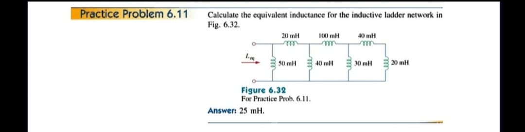 Practice Problem 6.11
Calculate the equivalent inductance for the inductive ladder network in
Fig. 6.32.
20 mH
100 mH
40 mH
Lea
50 mH
40 mH
30 mH
20 mH
Figure 6.32
For Practice Prob. 6.11.
Answer: 25 mH.
