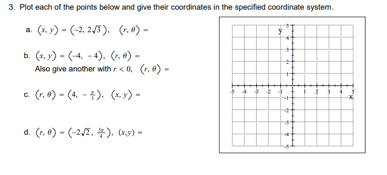 3. Plot each of the points below and give their coordinates in the specified coordinate system.
a. (x, 3') = (-2, 2/3), (r, 0)
(r, 6) =
b. (x. y) = (-4, -4). (r, e) =
Also give another with r < 0, (r, 0) =
c. (r, 6) = (4, – ). (x, y) =
-5
-4
-3
-2
-1
4
d. (r, 6) = (-2,2, #), (x,v) =
