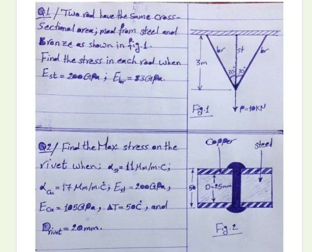 Q1/Twe rad have the Same crass-
Sectional area; Mad fram steel anel
Brenze as shown in fig1.
Find the stress in each raod when
Est=
br
st
3m
= 200 GAn ; E=83GP.
303
Fg1
Q2/ Final the Max stress en the
rivet when:-11Mm/m.C;
COPper
steel
da- 17 Mm/m.čj E-200GPa,
5 D.25mm
Ecu 105GPa, AT-50C, andl
iut= 20mm.
Fg.2
