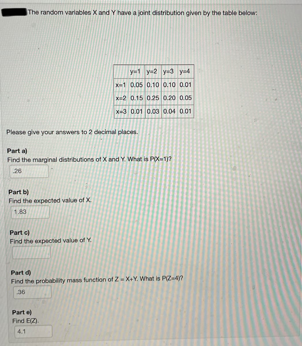 The random variables X and Y have a joint distribution given by the table below:
y=1 y=2 y=3 y=4
X=1 0.05 0.10 0.10 0.01
X=2 0.15 0.25 0.20 0.05
X=3 0.01 0.03 0.04 0.01
Please give your answers to 2 decimal places.
Part a)
Find the marginal distributions of X and Y. What is P(X=1)?
.26
Part b)
Find the expected value of X.
1.83
Part c)
Find the expected value of Y.
Part d)
Find the probability mass function of Z = X+Y. What is P(Z=4)?
.36
Part e)
Find E(Z).
4.1
