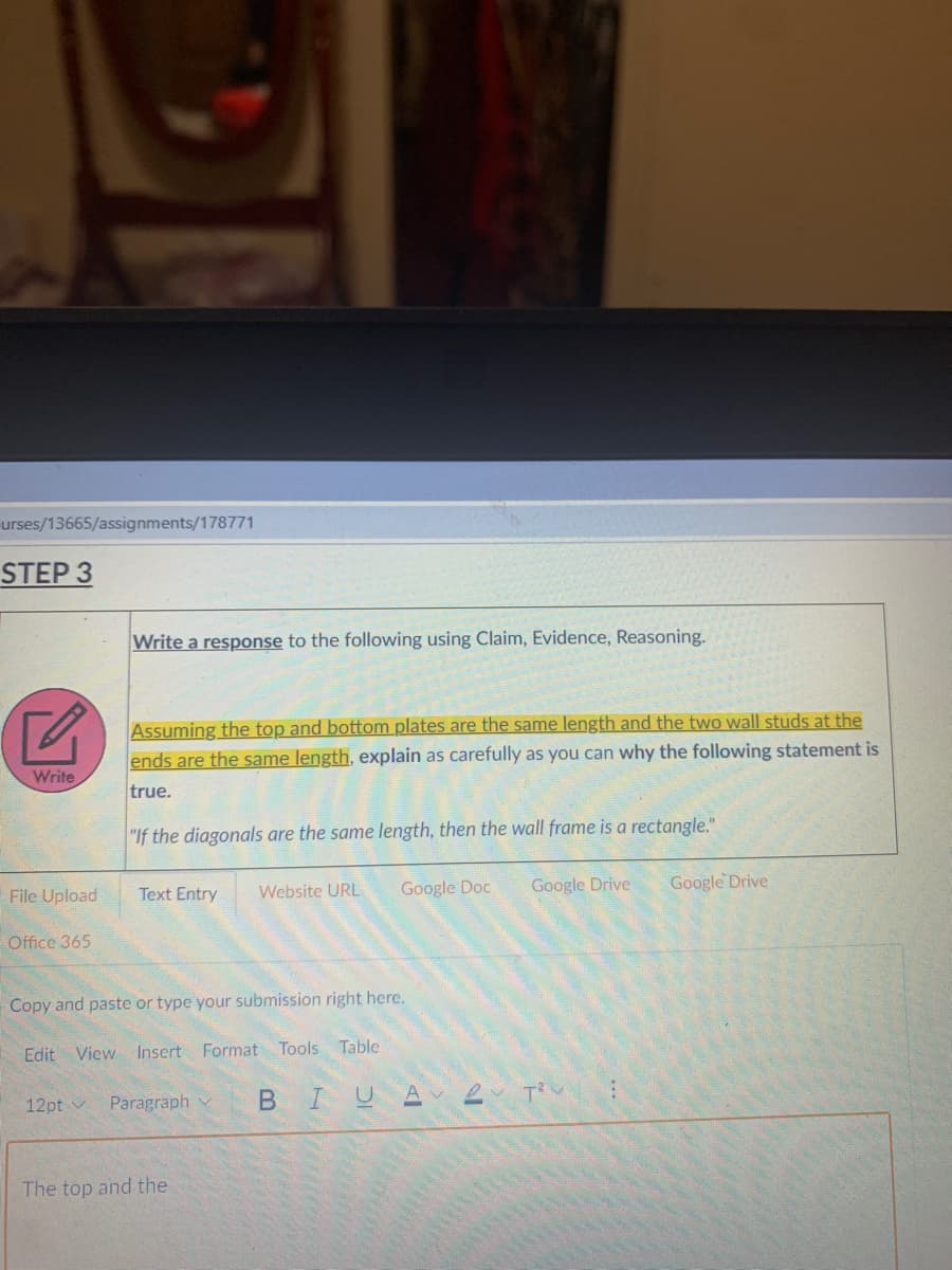 urses/13665/assignments/178771
STEP 3
Write a response to the following using Claim, Evidence, Reasoning.
Assuming the top and bottom plates are the same length and the two wall studs at the
ends are the same length, explain as carefully as you can why the following statement is
Write
true.
"If the diagonals are the same length, then the wall frame is a rectangle."
Google Doc
Google Drive
Google Drive
File Upload
Text Entry
Website URL
Office 365
Copy and paste or type your submission right here.
Edit View Insert Format Tools Table
Paragraph
B I
U A
12pt v
The top and the
