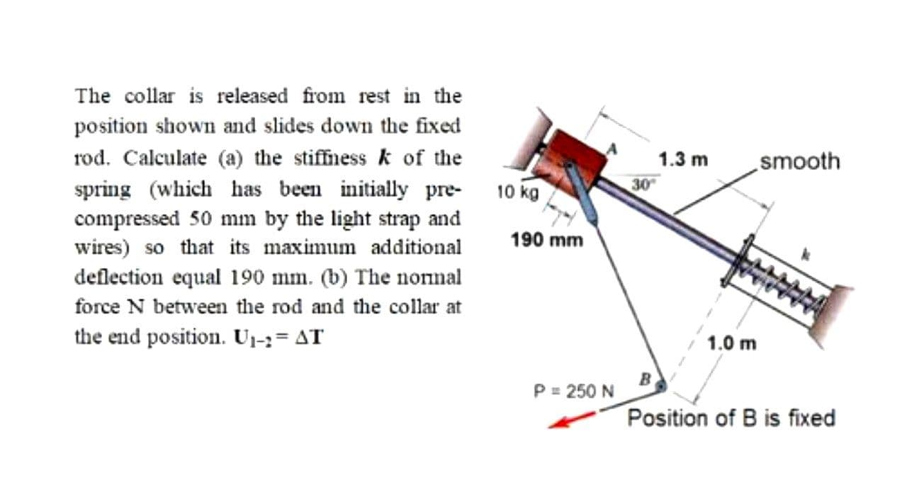 The collar is released from rest in the
position shown and slides down the fixed
rod. Calculate (a) the stiffness k of the
spring (which has been initially pre-
compressed 50 mm by the light strap and
wires) so that its maximum additional
deflection equal 190 mm. (b) The nonnal
1.3 m
smooth
10 kg
30
190 mm
force N between the rod and the collar at
the end position. Ui3= AT
1.0 m
P = 250 N
Position of B is fixed
