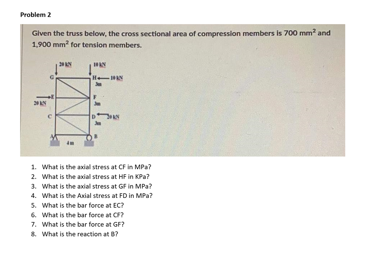 Problem 2
Given the truss below, the cross sectional area of compression members is 700 mm2 and
1,900 mm2 for tension members.
20 KN
10 kN
H 10KN
3tm
F.
20 kN
C
20 KN
3m
B.
4m
1. What is the axial stress at CF in MPa?
2. What is the axial stress at HF in KPa?
3. What is the axial stress at GF in MPa?
4. What is the Axial stress at FD in MPa?
5. What is the bar force at EC?
6. What is the bar force at CF?
7. What is the bar force at GF?
8. What is the reaction at B?
