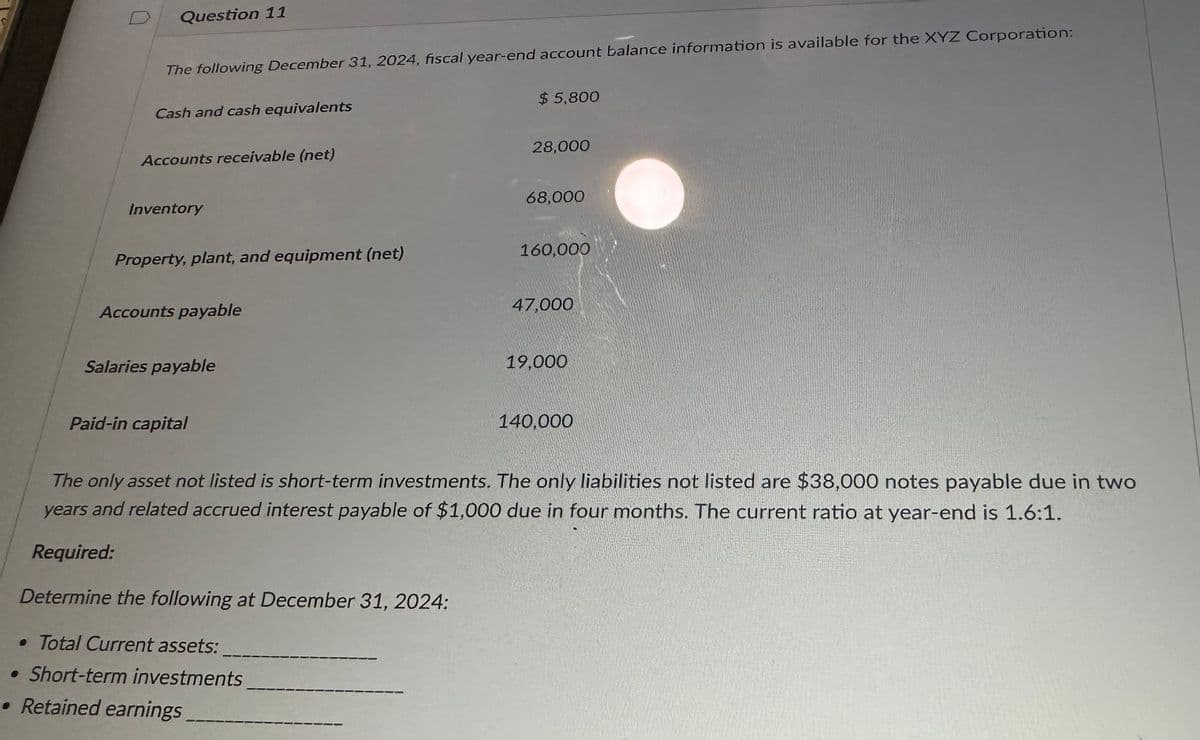 Question 11
The following December 31, 2024, fiscal year-end account balance information is available for the XYZ Corporation:
Cash and cash equivalents
Accounts receivable (net)
$ 5,800
28,000
68,000
Inventory
Property, plant, and equipment (net)
160,000
Accounts payable
47,000
Salaries payable
19,000
Paid-in capital
140,000
The only asset not listed is short-term investments. The only liabilities not listed are $38,000 notes payable due in two
years and related accrued interest payable of $1,000 due in four months. The current ratio at year-end is 1.6:1.
Required:
Determine the following at December 31, 2024:
• Total Current assets:
• Short-term investments
• Retained earnings