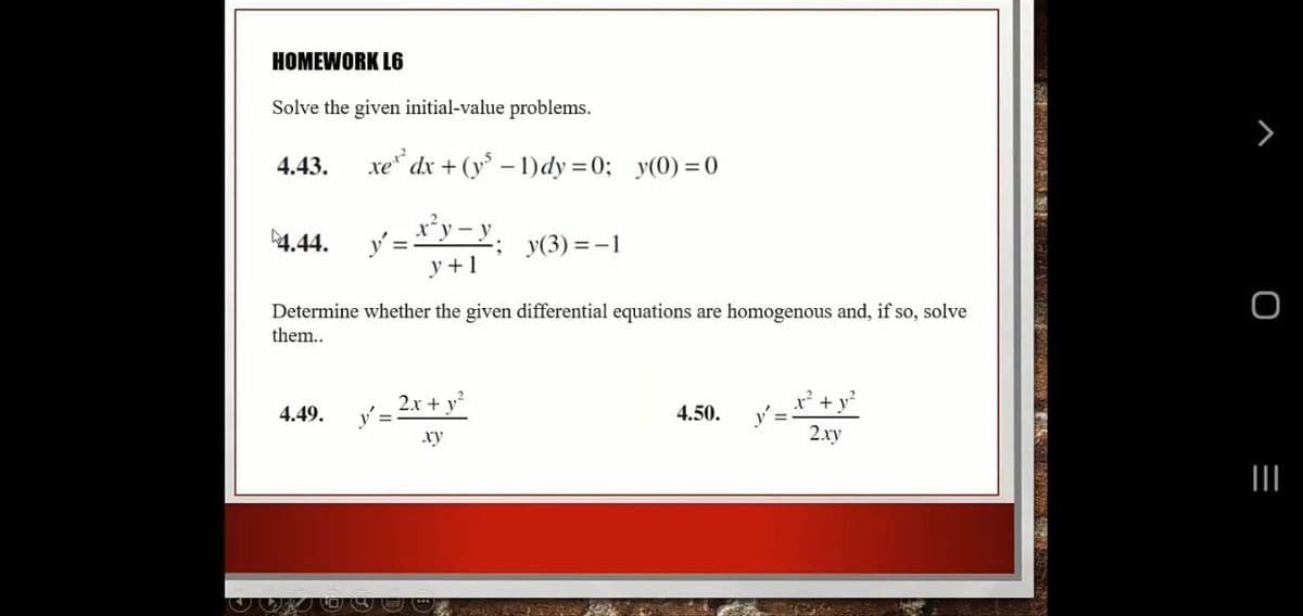 HOMEWORK L6
Solve the given initial-value problems.
4.43.
xe* dx + (y – 1)dy = 0; y(0) = 0
4.44.
y(3) = -1
y +1
Determine whether the given differential equations are homogenous and, if so, solve
them..
2x + y
4.49.
4.50.
xy
2.xy
II
