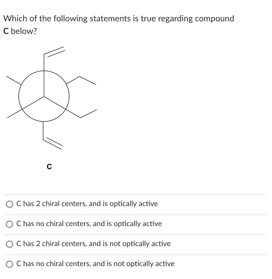 Which of the following statements is true regarding compound
C below?
has 2 chiral centers, and is optically active
C has no chiral centers, and is optically active
C has 2 chiral centers, and is not optically active
C has no chiral centers, and is not optically active
