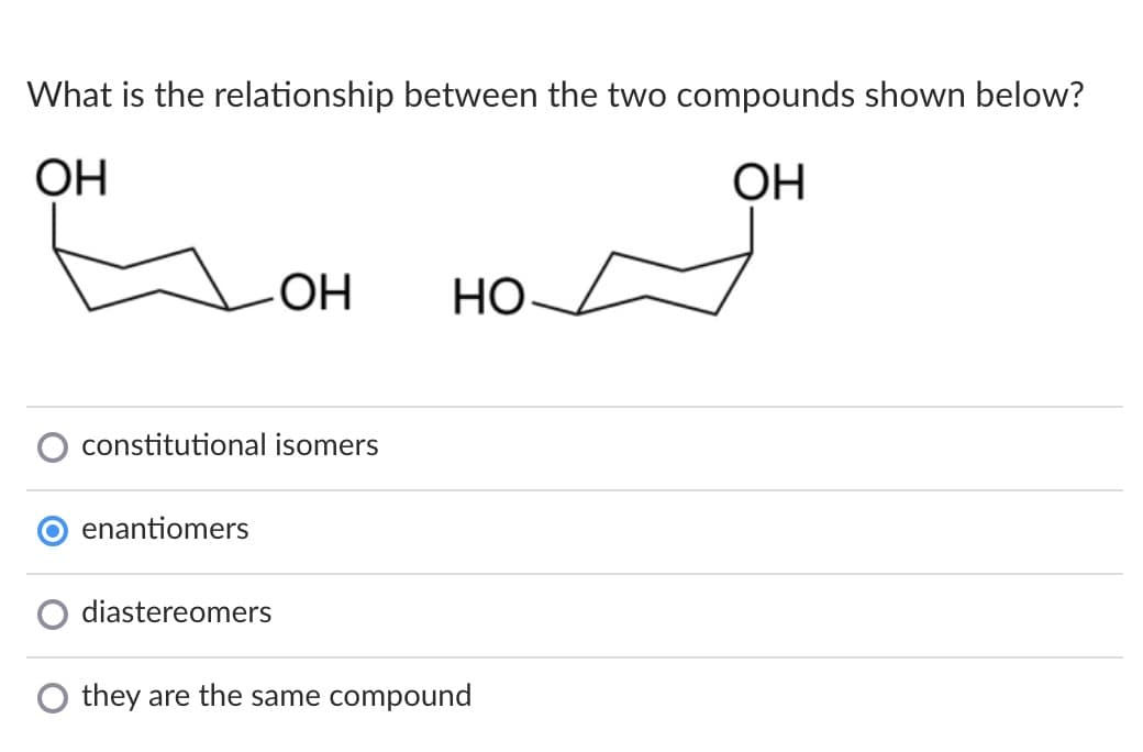 What is the relationship between the two compounds shown below?
ОН
ОН
Но
constitutional isomers
enantiomers
diastereomers
they are the same compound
