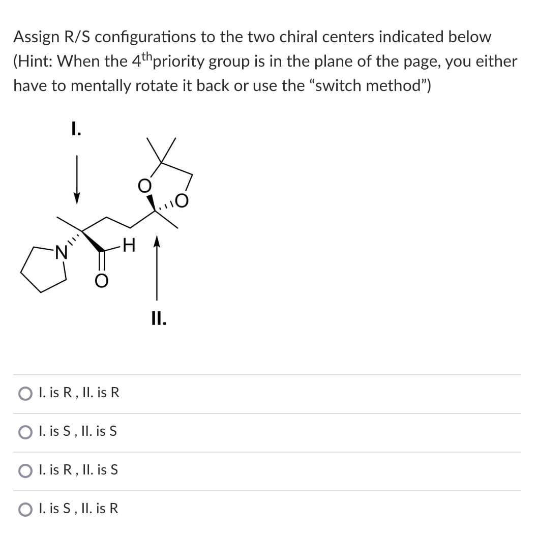 Assign R/S configurations to the two chiral centers indicated below
(Hint: When the 4thpriority group is in the plane of the page, you either
have to mentally rotate it back or use the "switch method")
I.
I.
I. is R, II. is R
O I. is S, II. is S
O I. is R, II. is S
O I. is S, II. is R
