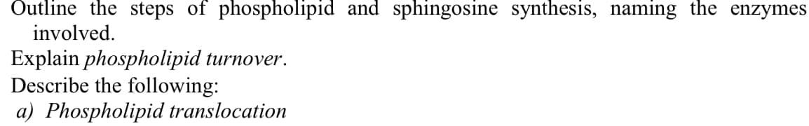 Outline the steps of phospholipid and sphingosine synthesis, naming the enzymes
involved.
Explain phospholipid turnover.
Describe the following:
a) Phospholipid translocation
