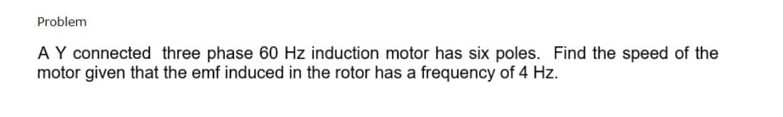 Problem
AY connected three phase 60 Hz induction motor has six poles. Find the speed of the
motor given that the emf induced in the rotor has a frequency of 4 Hz.
