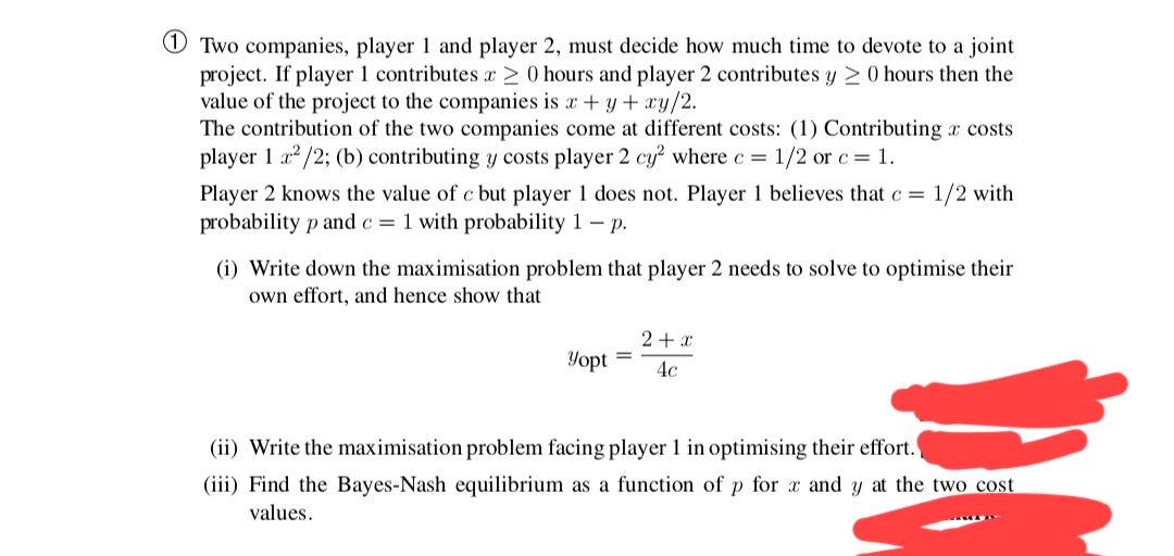 O Two companies, player 1 and player 2, must decide how much time to devote to a joint
project. If player 1 contributes x > 0 hours and player 2 contributes y > 0 hours then the
value of the project to the companies is x + y + xy/2.
The contribution of the two companies come at different costs: (1) Contributing x costs
player 1 a? /2; (b) contributing y costs player 2 cy² where c = 1/2 or c = 1.
Player 2 knows the value of c bụt player 1 does not. Player 1 believes that c =
1/2 with
probability p and c = 1 with probability 1 – p.
(i) Write down the maximisation problem that player 2 needs to solve to optimise their
own effort, and hence show that
2+ x
Yopt
4c
(ii) Write the maximisation problem facing player 1 in optimising their effort.
(iii) Find the Bayes-Nash equilibrium as a function of p for x and y at the two cost
values.
