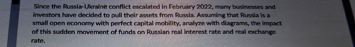 Since the Russia-Ukraine conflict escalated in February 2022, many businesses and
investors have decided to pull their assets from Russia. Assuming that Russia is a
small open economy with perfect capital mobility, analyze with diagrams, the impact
of this sudden movement of funds on Russian real interest rate and real exchange
rate.
