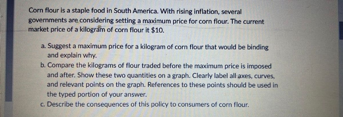 Corn flour is a staple food in South America. With rising inflation, several
governments are considering setting a maximum price for corn flour. The current
market price of a kilogram of corn flour it $10.
a. Suggest a maximum price for a kilogram of corn flour that would be binding
and explain why.
b. Compare the kilograms of flour traded before the maximum price is imposed
and after. Show these two quantities on a graph. Clearly label all axes, curves,
and relevant points on the graph. References to these points should be used in
the typed portion of your answer.
c. Describe the consequences of this policy to consumers of corn flour.
