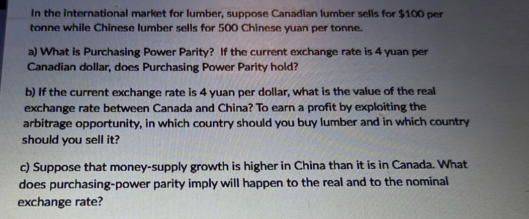 In the international market for lumber, suppose Canadian lumber sells for $100 per
tonne while Chinese lumber sells for 500 Chinese yuan per tonne.
a) What is Purchasing Power Parity? If the current exchange rate is 4 yuan per
Canadian dollar, does Purchasing Power Parity hold?
b) If the current exchange rate is 4 yuan per dollar, what is the value of the real
exchange rate between Canada and China? To earn a profit by exploiting the
arbitrage opportunity, in which country should you buy lumber and in which country
should you sell it?
c) Suppose that money-supply growth is higher in China than it is in Canada. What
does purchasing-power parity imply will happen to the real and to the nominal
exchange rate?
