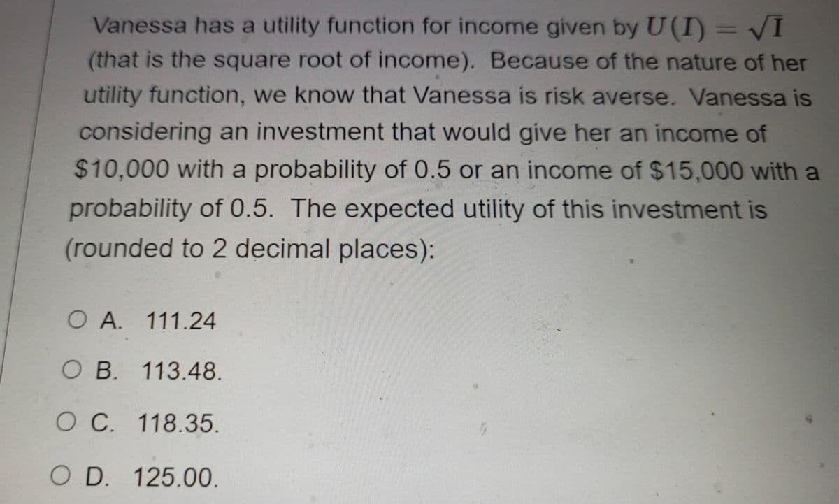 Vanessa has a utility function for income given by U(I) = VI
%3D
(that is the square root of income). Because of the nature of her
utility function, we know that Vanessa is risk averse. Vanessa is
considering an investment that would give her an income of
$10,000 with a probability of 0.5 or an income of $15,000 with a
probability of 0.5. The expected utility of this investment is
(rounded to 2 decimal places):
O A. 111.24
O B. 113.48.
O C. 118.35.
O D. 125.00.
