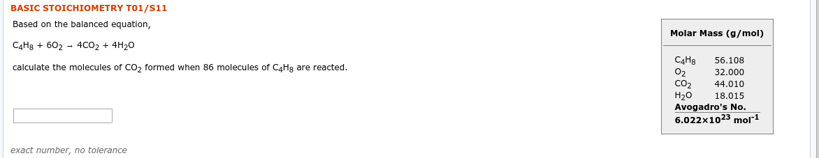 BASIC STOICHIOMETRY T01/S11
Based on the balanced equation,
Molar Mass (g/mol)
C4H8 + 602 - 4CO2 + 4H20
С4Нs
02
CO2
Н2о
Avogadro's No.
6.022x1023 mol"1
56.108
calculate the molecules of Co, formed when 86 molecules of CaHg are reacted.
32.000
44.010
18.015
exact number, no tolerance
