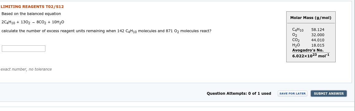 LIMITING REAGENTS TO2/S12
Based on the balanced equation
Molar Mass (g/mol)
2C4Н10 + 1302 - 8СО2 + 10Н20
C4H10
calculate the number of excess reagent units remaining when 142 CaH10 molecules and 871 0, molecules react?
58.124
32.000
Co2
Н20
Avogadro's No.
6.022x1023 mol1
44.010
18.015
exact number, no tolerance
Question Attempts: 0 of 1 used
SUBMIT ANSWER
SAVE FOR LATER
