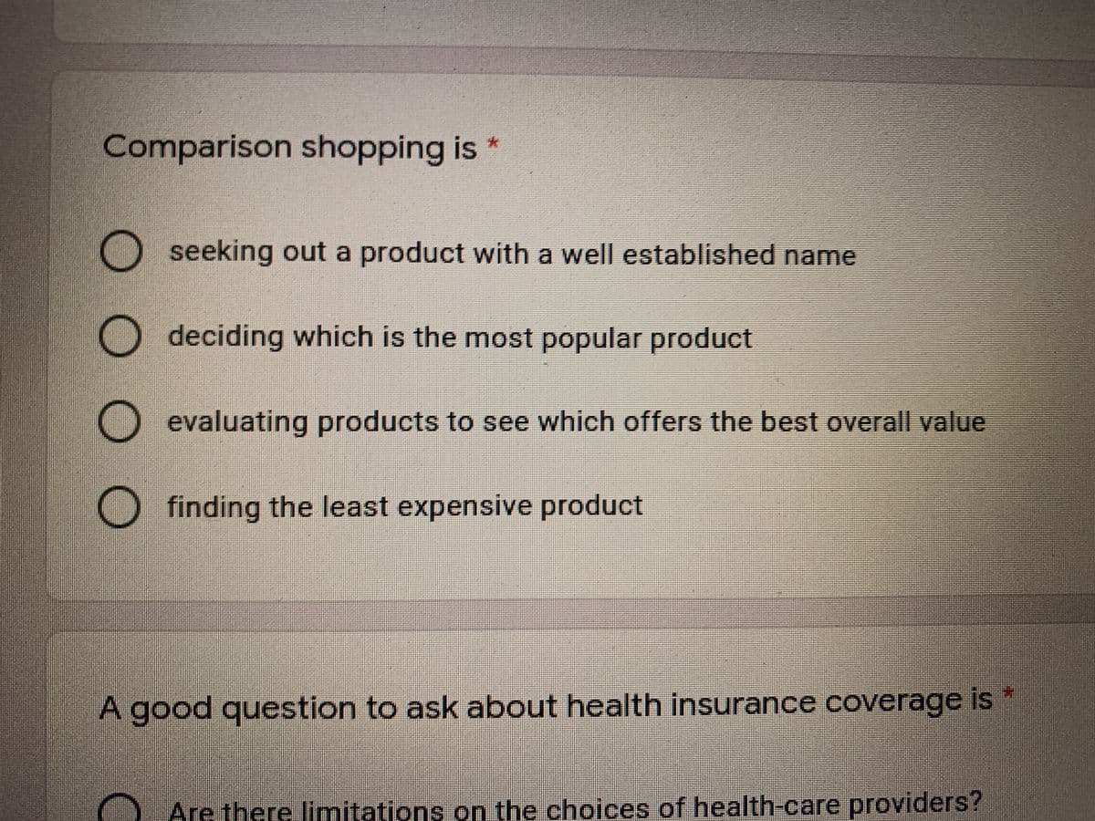 Comparison shopping is *
O seeking out a product with a well established name
O deciding which is the most popular product
O evaluating products to see which offers the best overall value
O finding the least expensive product
A good question to ask about health insurance coverage is *
Are there limitations on the choices of health-care providers?
