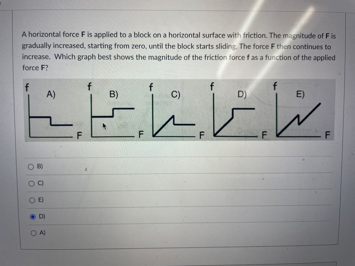 A horizontal force F is applied to a block on a horizontal surface with friction. The magnitude of F is
gradually increased, starting from zero, until the block starts sliding. The force F then continues to
increase. Which graph best shows the magnitude of the friction force f as a function of the applied
force F?
f
O B)
OC)
O E)
D)
O A)
A)
F
f
2.
B)
F
شا شانا
f
C)
F
f
D)
F
E)
F