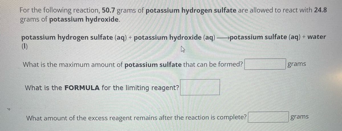 For the following reaction, 50.7 grams of potassium hydrogen sulfate are allowed to react with 24.8
grams of potassium hydroxide.
potassium hydrogen sulfate (aq) + potassium hydroxide (aq) →potassium sulfate (aq) + water
(1)
4
What is the maximum amount of potassium sulfate that can be formed?
What is the FORMULA for the limiting reagent?
What amount of the excess reagent remains after the reaction is complete?
grams
grams