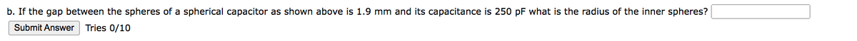 b. If the gap between the spheres of a spherical capacitor as shown above is 1.9 mm and its capacitance is 250 pF what is the radius of the inner spheres?
Submit Answer Tries 0/10