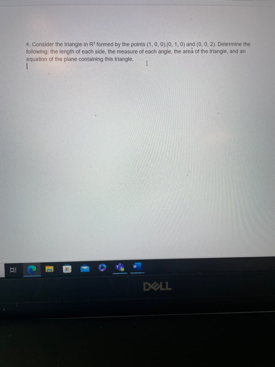 Bi
4. Consider the triangle in R³ formed by the points (1, 0, 0), (0, 1, 0) and (0, 0, 2). Determine the
following: the length of each side, the measure of each angle, the area of the triangle, and an
equation of the plane containing this triangle.
I
C
H
DELL