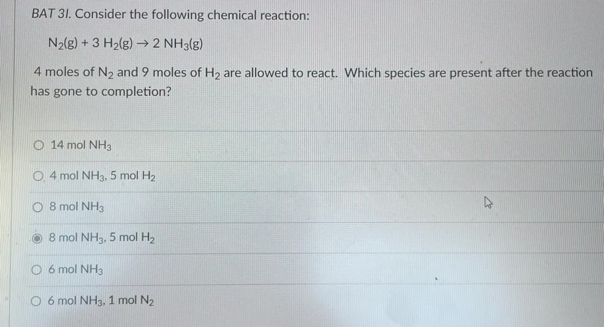 BAT 31. Consider the following chemical reaction:
N₂(g) + 3 H₂(g) → 2 NH3(g)
4 moles of N₂ and 9 moles of H₂ are allowed to react. Which species are present after the reaction
has gone to completion?
14 mol NH3
4 mol NH3, 5 mol H₂
8 mol NH3
8 mol NH3, 5 mol H₂
6 mol NH3
6 mol NH3, 1 mol N₂