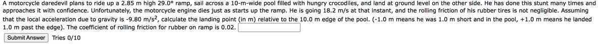 A motorcycle daredevil plans to ride up a 2.85 m high 29.0° ramp, sail across a 10-m-wide pool filled with hungry crocodiles, and land at ground level on the other side. He has done this stunt many times and
approaches it with confidence. Unfortunately, the motorcycle engine dies just as starts up the ramp. He is going 18.2 m/s at that instant, and the rolling friction of his rubber tires is not negligible. Assuming
that the local acceleration due to gravity is -9.80 m/s², calculate the landing point (in m) relative to the 10.0 m edge of the pool. (-1.0 m means he was 1.0 m short and in the pool, +1.0 m means he landed
1.0 m past the edge). The coefficient of rolling friction for rubber on ramp is 0.02.
Submit Answer Tries 0/10