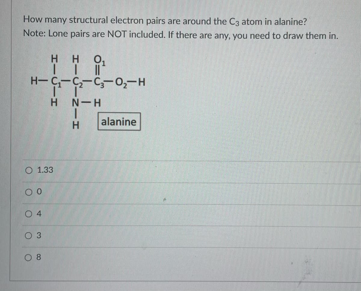 How many structural electron pairs are around the C3 atom in alanine?
Note: Lone pairs are NOT included. If there are any, you need to draw them in.
H H
TI
H-C₁-C₂-C3-0₂-H
O
O
0
O
1.33
+
H N-H
I
H
8
alanine