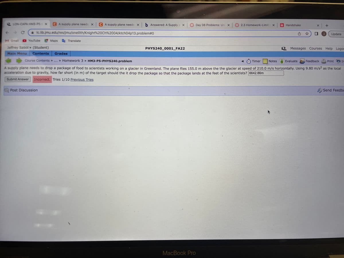 LON-CAPA HM3-P5-1 X CA supply plane needs X CA supply plane needs xb Answered: A Supply X
C
lc.lib.jmu.edu/res/jmu/oneillth/Knight%20Ch%2004/ktch04p13.problem#0
M Gmail ►YouTube
Jeffrey Sabol ▾ (Student)
Main Menu Contents
Maps
Grades
Post Discussion
Course Contents >> >> Homework 3 » HM3-P5-PHYS240.problem
Translate
B
PHYS240_0001_FA22
Day 08 Problems: Uni X
MacBook Pro
2.3 Homework-Limit | X ii Handshake
Timer
Notes
x +
Evaluate
☆ □
Messages Courses Help Logor
Update
Feedback
A supply plane needs to drop a package of food to scientists working on a glacier in Greenland. The plane flies 155.0 m above the the glacier at speed of 210.0 m/s horizontally. Using 9.80 m/s² as the local
acceleration due to gravity, how far short (in m) of the target should the it drop the package so that the package lands at the feet of the scientists? 6642.86m
Submit Answer Incorrect. Tries 1/10 Previous Tries
Print
In
Send Feedba