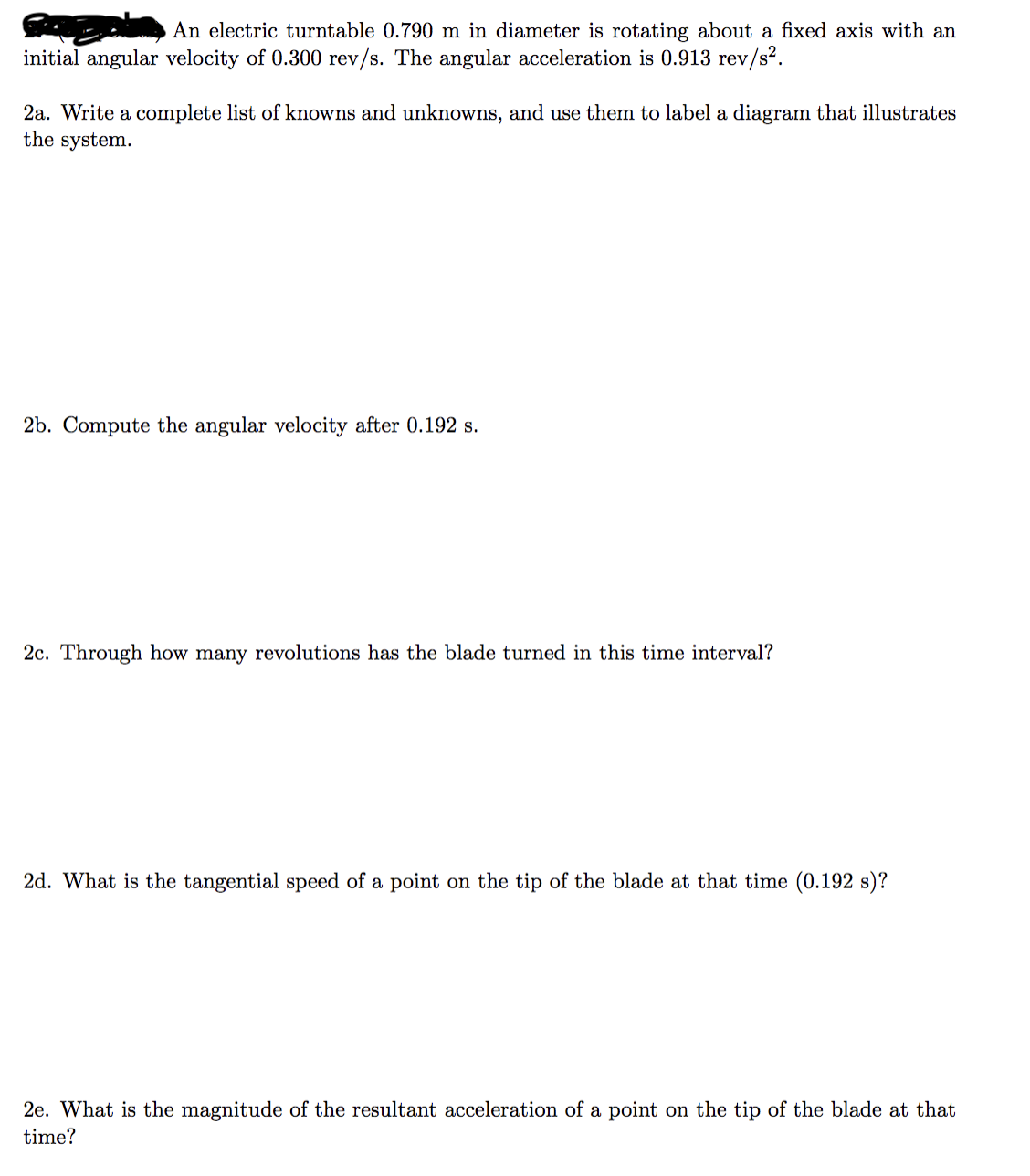 An electric turntable 0.790 m in diameter is rotating about a fixed axis with an
initial angular velocity of 0.300 rev/s. The angular acceleration is 0.913 rev/s².
2a. Write a complete list of knowns and unknowns, and use them to label a diagram that illustrates
the system.
2b. Compute the angular velocity after 0.192 s.
2c. Through how many revolutions has the blade turned in this time interval?
2d. What is the tangential speed of a point on the tip of the blade at that time (0.192 s)?
2e. What is the magnitude of the resultant acceleration of a point on the tip of the blade at that
time?