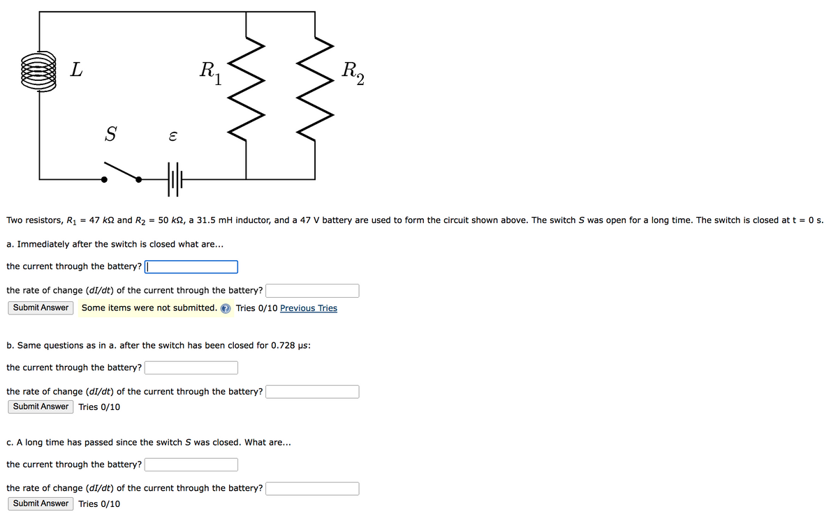 L
S
Two resistors, R₁ = 47 ks and R₂
=
W
R₁
m
a. Immediately after the switch is closed what are...
the current through the battery? |
50 kn, a 31.5 mH inductor, and a 47 V battery are used to form the circuit shown above. The switch S was open for a long time. The switch is closed at t = 0 s.
the rate of change (dI/dt) of the current through the battery?
Submit Answer Some items were not submitted. Tries 0/10 Previous Tries
b. Same questions as in a. after the switch has been closed for 0.728 µs:
the current through the battery?
the rate of change (dI/dt) of the current through the battery?
Submit Answer Tries 0/10
R₂
c. A long time has passed since the switch S was closed. What are...
the current through the battery?
the rate of change (dI/dt) of the current through the battery?
Submit Answer Tries 0/10