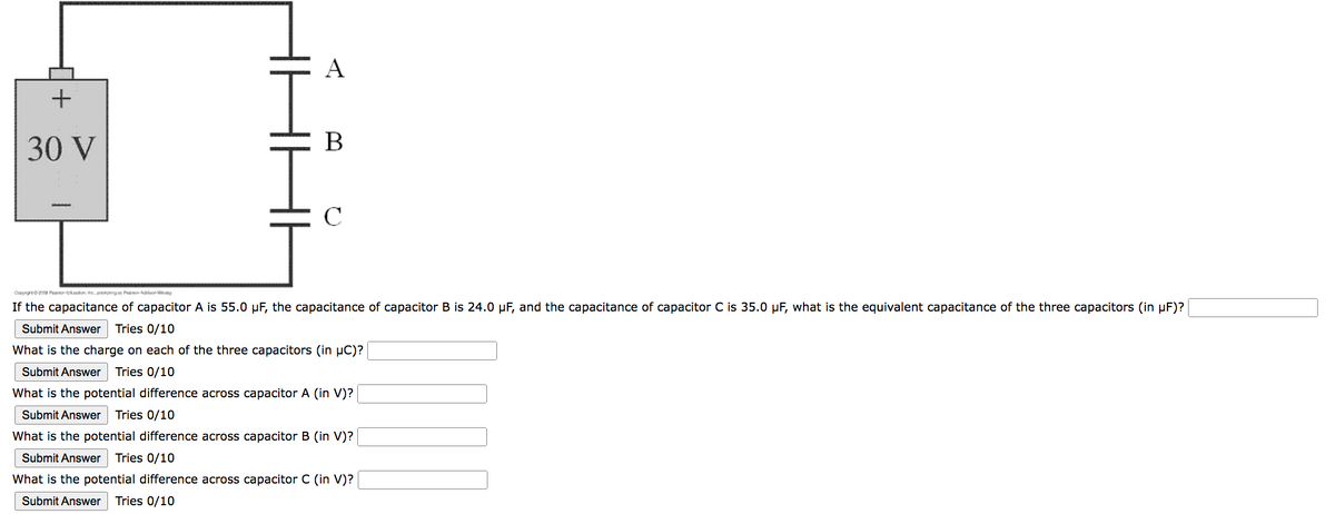 +
30 V
A
B
2008 Pearson on the besings Pearson W
If the capacitance of capacitor A is 55.0 µF, the capacitance of capacitor B is 24.0 µF, and the capacitance of capacitor C is 35.0 µF, what is the equivalent capacitance of the three capacitors (in µF)?
Submit Answer Tries 0/10
What is the charge on each of the three capacitors (in µC)?
Submit Answer Tries 0/10
What is the potential difference across capacitor A (in V)?
Submit Answer Tries 0/10
What is the potential difference across capacitor B (in V)?
Submit Answer Tries 0/10
What is the potential difference across capacitor C (in V)?
Submit Answer Tries 0/10