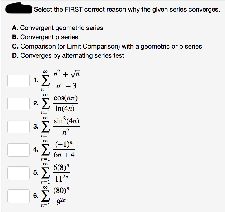 Select the FIRST correct reason why the given series converges.
A. Convergent geometric series
B. Convergent p series
C. Comparison (or Limit Comparison) with a geometric or p series
D. Converges by alternating series test
1.
Σ
n=1
2. Σ
n=1
3. Σ
n=1
4.
8
Σ
n=1
8
5.
n=1
6. Σ
n=1
n' + Vn
nt – 3
cos(nπ)
In(4n)
sin2(4n)
n²
(−1)n
6η + 4
6(8)
11²n
(80)
92n