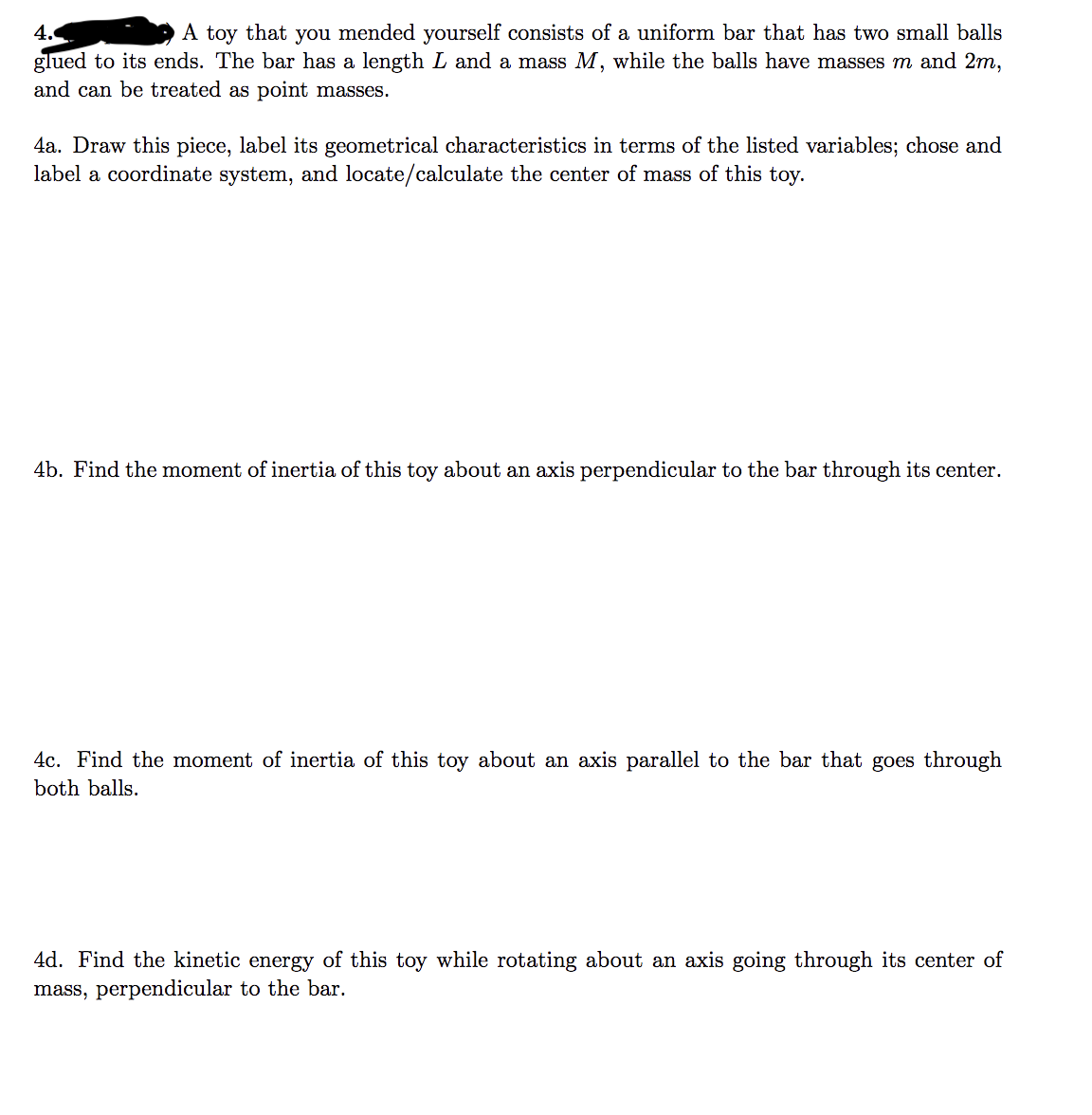 4.
A toy that you mended yourself consists of a uniform bar that has two small balls
glued to its ends. The bar has a length L and a mass M, while the balls have masses m and 2m,
and can be treated as point masses.
4a. Draw this piece, label its geometrical characteristics in terms of the listed variables; chose and
label a coordinate system, and locate/calculate the center of mass of this toy.
4b. Find the moment of inertia of this toy about an axis perpendicular to the bar through its center.
4c. Find the moment of inertia of this toy about an axis parallel to the bar that goes through
both balls.
4d. Find the kinetic energy of this toy while rotating about an axis going through its center of
mass, perpendicular to the bar.