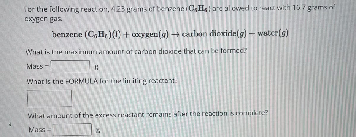 U
For the following reaction, 4.23 grams of benzene (C6H₁) are allowed to react with 16.7 grams of
oxygen gas.
benzene (C6H6) (1) + oxygen(g) → carbon dioxide(g) + water (g)
What is the maximum amount of carbon dioxide that can be formed?
Mass=
g
What is the FORMULA for the limiting reactant?
What amount of the excess reactant remains after the reaction is complete?
Mass=
g