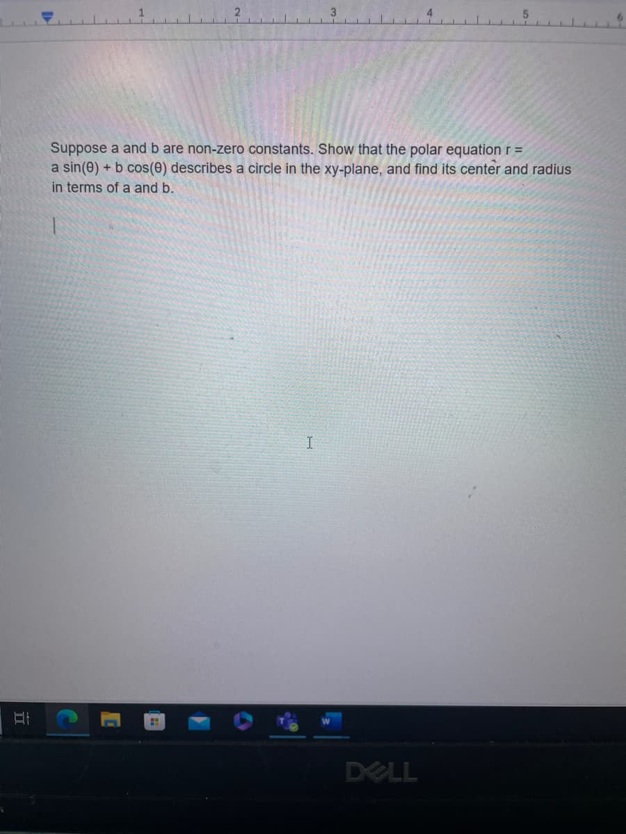 At
Suppose a and b are non-zero constants. Show that the polar equation r =
a sin(0) + b cos(0) describes a circle in the xy-plane, and find its center and radius
in terms of a and b.
I
DELL