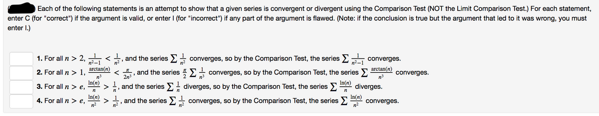 Each of the following statements is an attempt to show that a given series is convergent or divergent using the Comparison Test (NOT the Limit Comparison Test.) For each statement,
enter C (for "correct") if the argument is valid, or enter I (for "incorrect") if any part of the argument is flawed. (Note: if the conclusion is true but the argument that led to it was wrong, you must
enter 1.)
1. For all n > 2,2 <
2. For all n > 1,
3. For all n > e,
4. For all n > e,
arctan(n)
n³
In(n)
n
In(n)
n²
and the series
n²
< and the series Ξ Σ
π
2n³
and the series
"
n²
n
1
n²
3
"
and the series
1
n
converges, so by the Comparison Test, the series
1
2 n³
converges, so by the Comparison Test, the series >
In(n)
diverges, so by the Comparison Test, the series > diverges.
n
converges, so by the Comparison Test, the series >
Σ
n²_
n²
converges.
arctan(n)
n.³
In(n)
n²
converges.
converges.