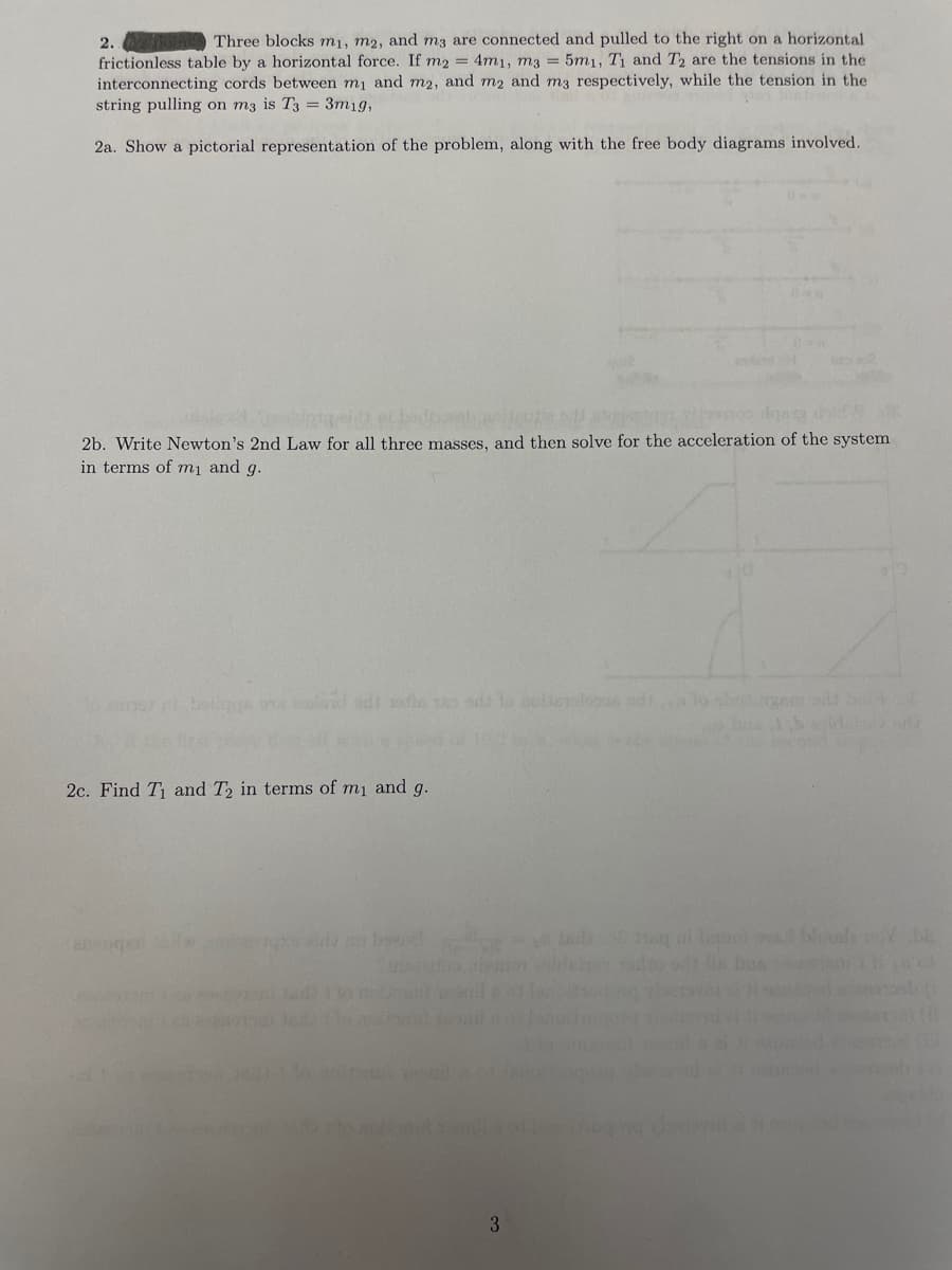 Three blocks m₁, m2, and m3 are connected and pulled to the right on a horizontal
frictionless table by a horizontal force. If m2 = 4m1, m3 = 5m1, T₁ and T2 are the tensions in the
interconnecting cords between m₁ and m2, and m2 and m3 respectively, while the tension in the
string pulling on m3 is T3 = 3m1g,
2a. Show a pictorial representation of the problem, along with the free body diagrams involved.
2.
eidt et bedbonheutta
2b. Write Newton's 2nd Law for all three masses, and then solve for the acceleration of the system
in terms of m₁ and g.
boilgge ora exdavid odi sofie a ods
2c. Find T₁ and T2 in terms of m₁ and g.
2090ger
no bend
intedarfors
3
lo sbadingam-adi bat
isild 38 sq ui uiuo vad bloods