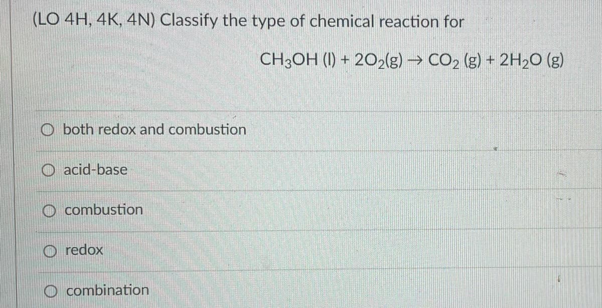 (LO 4H, 4K, 4N) Classify the type of chemical reaction for
Oboth redox and combustion
acid-base
combustion
Ⓒredox
combination
CH3OH (1) + 2O2(g) → CO₂ (g) + 2H₂O(g)